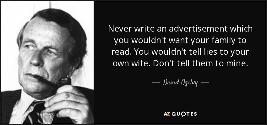 Never write an advertisement which you wouldn't want your family to read. You wouldn't tell lies to your own wife. Don't tell them to mine. - David Ogilvy