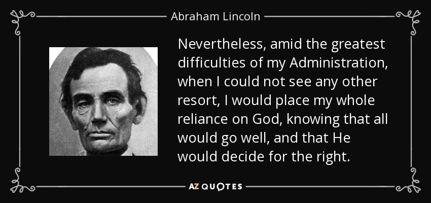Nevertheless, amid the greatest difficulties of my Administration, when I could not see any other resort, I would place my whole reliance on God, knowing that all would go well, and that He would decide for the right. - Abraham Lincoln