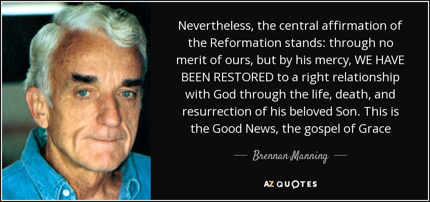 Nevertheless, the central affirmation of the Reformation stands: through no merit of ours, but by his mercy, WE HAVE BEEN RESTORED to a right relationship with God through the life, death, and resurrection of his beloved Son. This is the Good News, the gospel of Grace - Brennan Manning