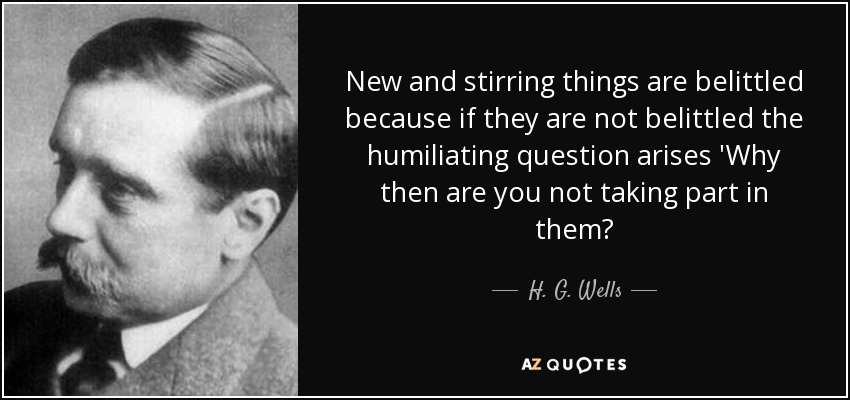 New and stirring things are belittled because if they are not belittled the humiliating question arises 'Why then are you not taking part in them? - H. G. Wells