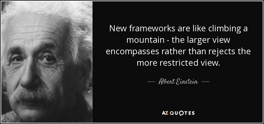 New frameworks are like climbing a mountain - the larger view encompasses rather than rejects the more restricted view. - Albert Einstein