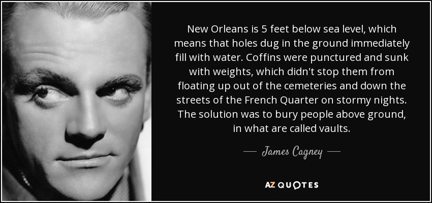 New Orleans is 5 feet below sea level, which means that holes dug in the ground immediately fill with water. Coffins were punctured and sunk with weights, which didn't stop them from floating up out of the cemeteries and down the streets of the French Quarter on stormy nights. The solution was to bury people above ground, in what are called vaults. - James Cagney