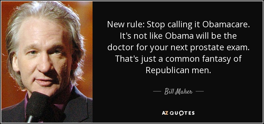 New rule: Stop calling it Obamacare. It's not like Obama will be the doctor for your next prostate exam. That's just a common fantasy of Republican men. - Bill Maher