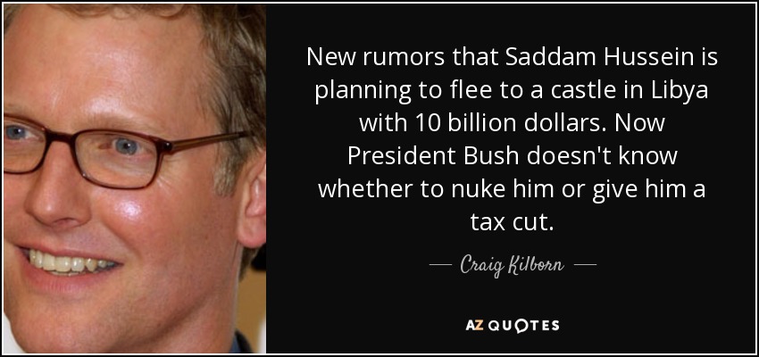 New rumors that Saddam Hussein is planning to flee to a castle in Libya with 10 billion dollars. Now President Bush doesn't know whether to nuke him or give him a tax cut. - Craig Kilborn