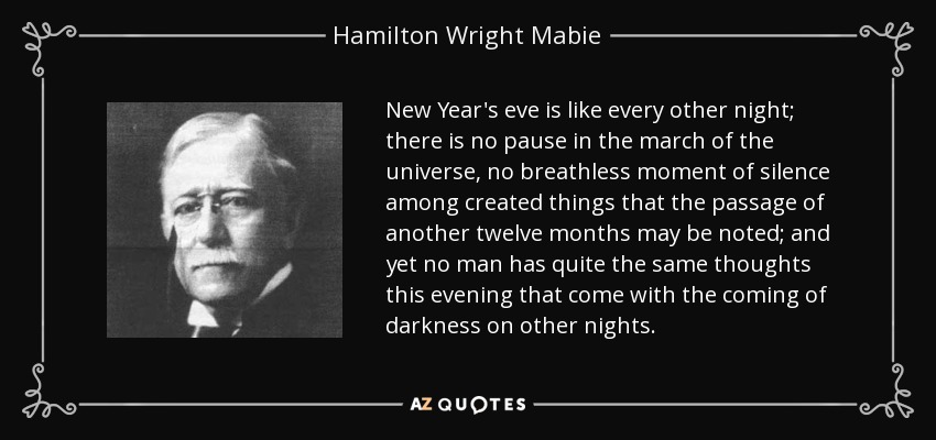 New Year's eve is like every other night; there is no pause in the march of the universe, no breathless moment of silence among created things that the passage of another twelve months may be noted; and yet no man has quite the same thoughts this evening that come with the coming of darkness on other nights. - Hamilton Wright Mabie