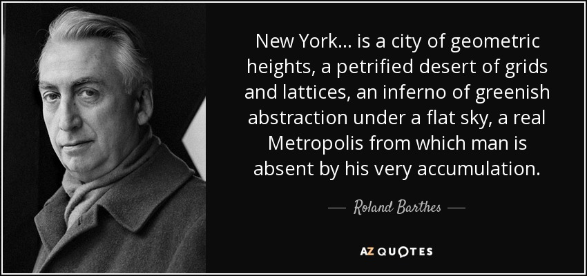 New York... is a city of geometric heights, a petrified desert of grids and lattices, an inferno of greenish abstraction under a flat sky, a real Metropolis from which man is absent by his very accumulation. - Roland Barthes