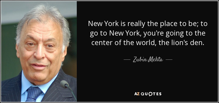 New York is really the place to be; to go to New York, you're going to the center of the world, the lion's den. - Zubin Mehta