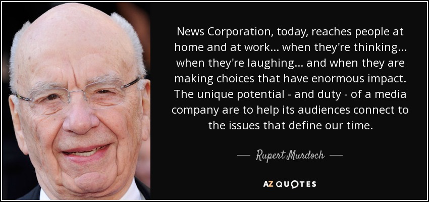 News Corporation, today, reaches people at home and at work... when they're thinking... when they're laughing... and when they are making choices that have enormous impact. The unique potential - and duty - of a media company are to help its audiences connect to the issues that define our time. - Rupert Murdoch