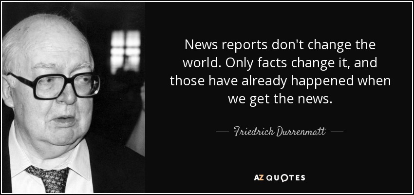 News reports don't change the world. Only facts change it, and those have already happened when we get the news. - Friedrich Durrenmatt