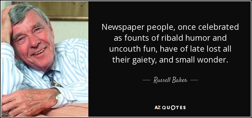 Newspaper people, once celebrated as founts of ribald humor and uncouth fun, have of late lost all their gaiety, and small wonder. - Russell Baker