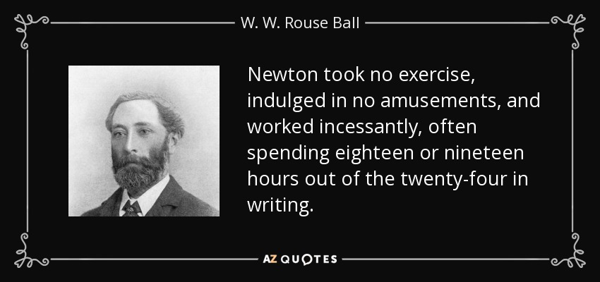 Newton took no exercise, indulged in no amusements, and worked incessantly, often spending eighteen or nineteen hours out of the twenty-four in writing. - W. W. Rouse Ball