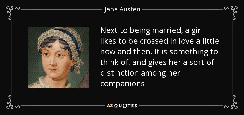 Next to being married, a girl likes to be crossed in love a little now and then. It is something to think of, and gives her a sort of distinction among her companions - Jane Austen