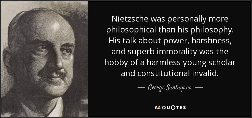 Nietzsche was personally more philosophical than his philosophy. His talk about power, harshness, and superb immorality was the hobby of a harmless young scholar and constitutional invalid. - George Santayana