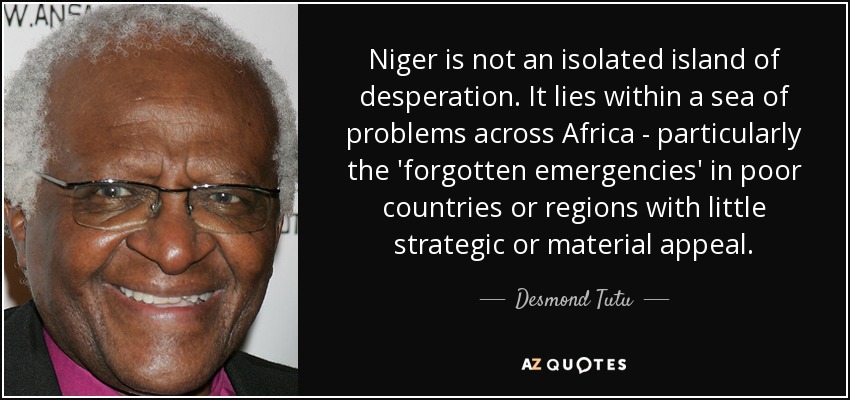 Niger is not an isolated island of desperation. It lies within a sea of problems across Africa - particularly the 'forgotten emergencies' in poor countries or regions with little strategic or material appeal. - Desmond Tutu
