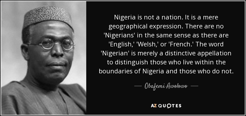 Nigeria is not a nation. It is a mere geographical expression. There are no 'Nigerians' in the same sense as there are 'English,' 'Welsh,' or 'French.' The word 'Nigerian' is merely a distinctive appellation to distinguish those who live within the boundaries of Nigeria and those who do not. - Obafemi Awolowo