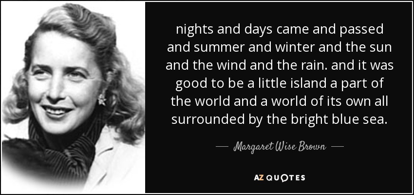 nights and days came and passed and summer and winter and the sun and the wind and the rain. and it was good to be a little island a part of the world and a world of its own all surrounded by the bright blue sea. - Margaret Wise Brown
