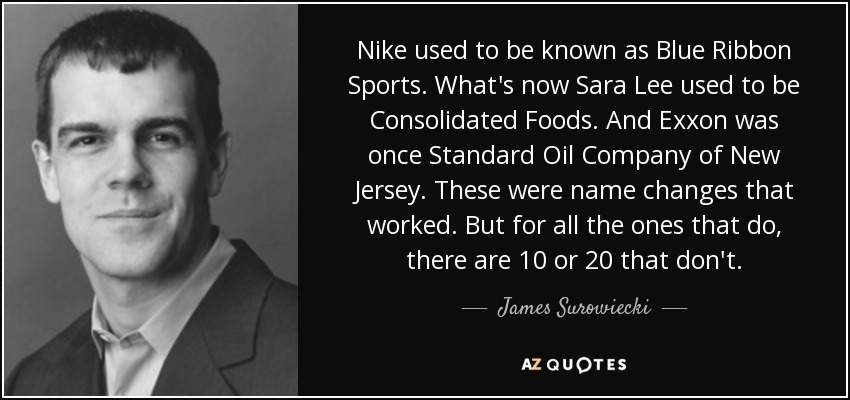 Nike used to be known as Blue Ribbon Sports. What's now Sara Lee used to be Consolidated Foods. And Exxon was once Standard Oil Company of New Jersey. These were name changes that worked. But for all the ones that do, there are 10 or 20 that don't. - James Surowiecki