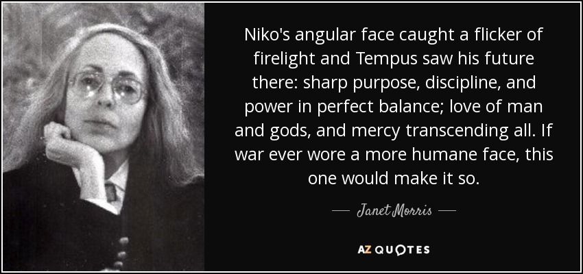 Niko's angular face caught a flicker of firelight and Tempus saw his future there: sharp purpose, discipline, and power in perfect balance; love of man and gods, and mercy transcending all. If war ever wore a more humane face, this one would make it so. - Janet Morris