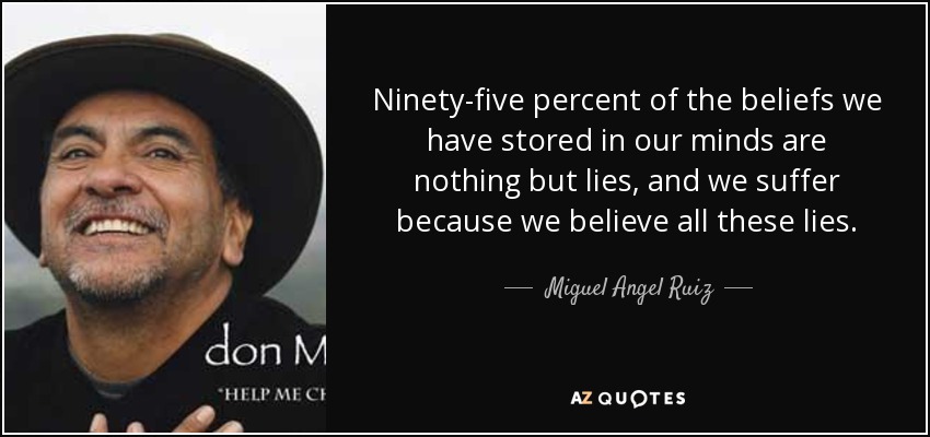 Ninety-five percent of the beliefs we have stored in our minds are nothing but lies, and we suffer because we believe all these lies. - Miguel Angel Ruiz