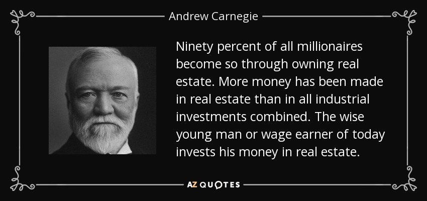 Ninety percent of all millionaires become so through owning real estate. More money has been made in real estate than in all industrial investments combined. The wise young man or wage earner of today invests his money in real estate. - Andrew Carnegie