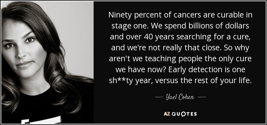 Ninety percent of cancers are curable in stage one. We spend billions of dollars and over 40 years searching for a cure, and we're not really that close. So why aren't we teaching people the only cure we have now? Early detection is one sh**ty year, versus the rest of your life. - Yael Cohen