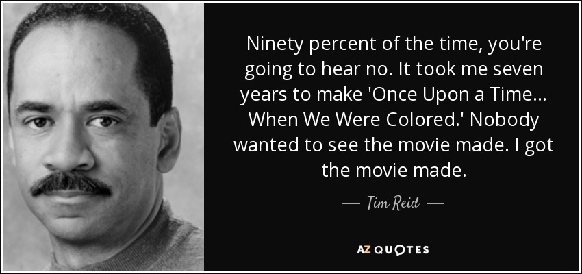 Ninety percent of the time, you're going to hear no. It took me seven years to make 'Once Upon a Time... When We Were Colored.' Nobody wanted to see the movie made. I got the movie made. - Tim Reid