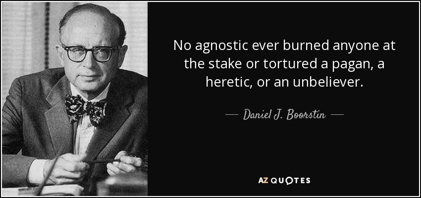 No agnostic ever burned anyone at the stake or tortured a pagan, a heretic, or an unbeliever. - Daniel J. Boorstin