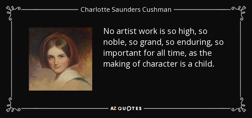 No artist work is so high, so noble, so grand, so enduring, so important for all time, as the making of character is a child. - Charlotte Saunders Cushman