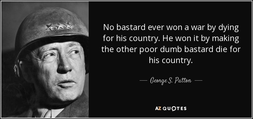 No bastard ever won a war by dying for his country. He won it by making the other poor dumb bastard die for his country. - George S. Patton