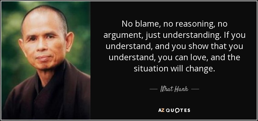 No blame, no reasoning, no argument, just understanding. If you understand, and you show that you understand, you can love, and the situation will change. - Nhat Hanh