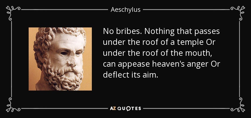 No bribes. Nothing that passes under the roof of a temple Or under the roof of the mouth, can appease heaven's anger Or deflect its aim. - Aeschylus