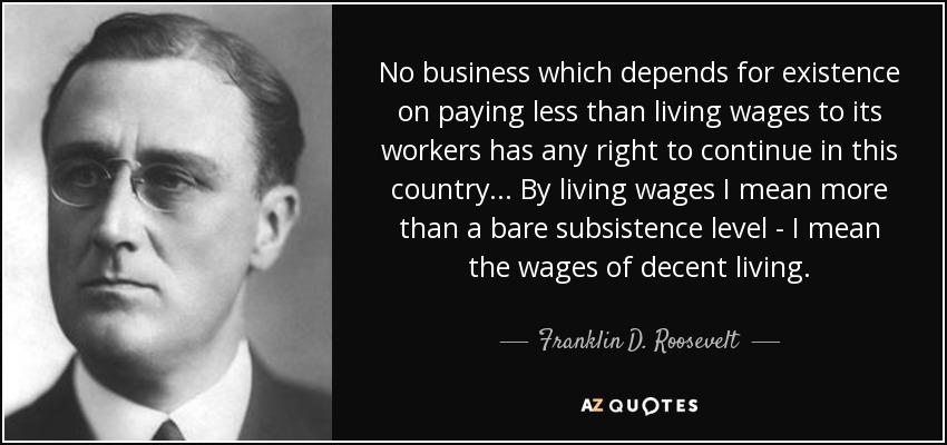 No business which depends for existence on paying less than living wages to its workers has any right to continue in this country... By living wages I mean more than a bare subsistence level - I mean the wages of decent living. - Franklin D. Roosevelt