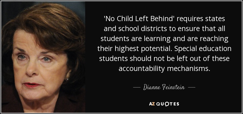 'No Child Left Behind' requires states and school districts to ensure that all students are learning and are reaching their highest potential. Special education students should not be left out of these accountability mechanisms. - Dianne Feinstein