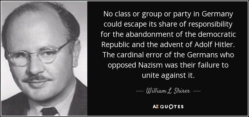 No class or group or party in Germany could escape its share of responsibility for the abandonment of the democratic Republic and the advent of Adolf Hitler. The cardinal error of the Germans who opposed Nazism was their failure to unite against it. - William L. Shirer