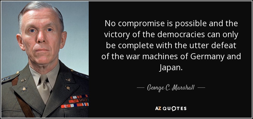 No compromise is possible and the victory of the democracies can only be complete with the utter defeat of the war machines of Germany and Japan. - George C. Marshall
