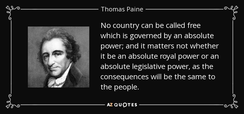 No country can be called free which is governed by an absolute power; and it matters not whether it be an absolute royal power or an absolute legislative power, as the consequences will be the same to the people. - Thomas Paine