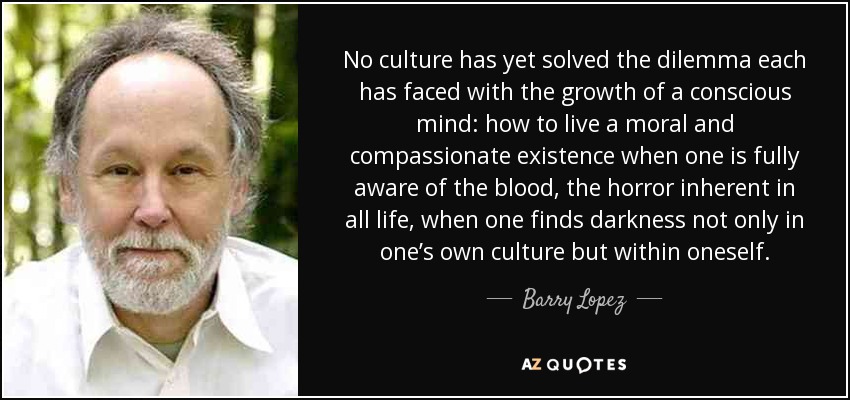 No culture has yet solved the dilemma each has faced with the growth of a conscious mind: how to live a moral and compassionate existence when one is fully aware of the blood, the horror inherent in all life, when one finds darkness not only in one’s own culture but within oneself. - Barry Lopez