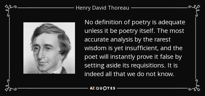 No definition of poetry is adequate unless it be poetry itself. The most accurate analysis by the rarest wisdom is yet insufficient, and the poet will instantly prove it false by setting aside its requisitions. It is indeed all that we do not know. - Henry David Thoreau