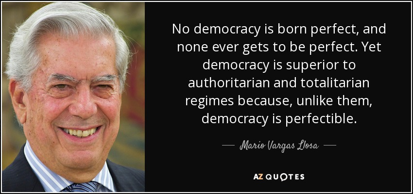 No democracy is born perfect, and none ever gets to be perfect. Yet democracy is superior to authoritarian and totalitarian regimes because, unlike them, democracy is perfectible. - Mario Vargas Llosa
