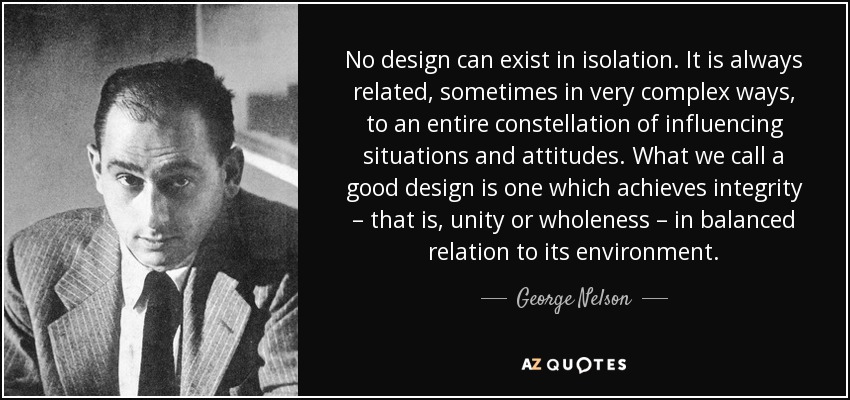 No design can exist in isolation. It is always related, sometimes in very complex ways, to an entire constellation of influencing situations and attitudes. What we call a good design is one which achieves integrity – that is, unity or wholeness – in balanced relation to its environment. - George Nelson