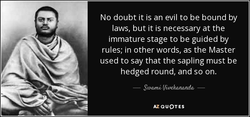 No doubt it is an evil to be bound by laws, but it is necessary at the immature stage to be guided by rules; in other words, as the Master used to say that the sapling must be hedged round, and so on. - Swami Vivekananda