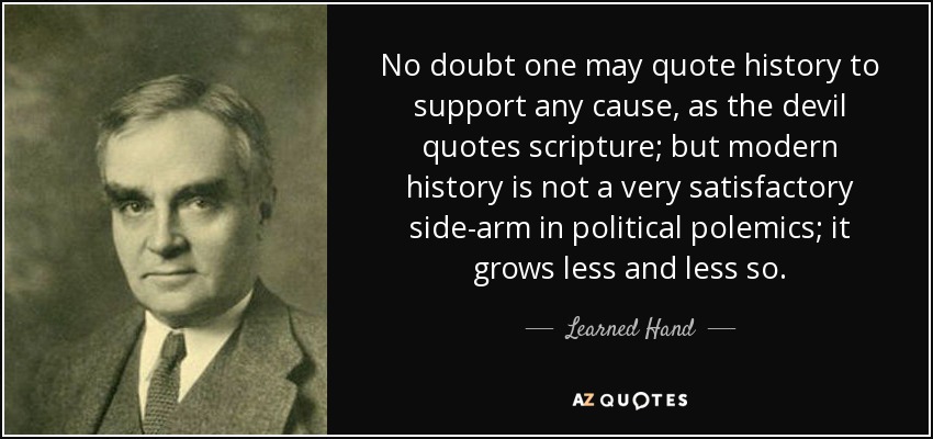 No doubt one may quote history to support any cause, as the devil quotes scripture; but modern history is not a very satisfactory side-arm in political polemics; it grows less and less so. - Learned Hand