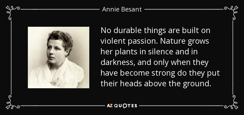 No durable things are built on violent passion. Nature grows her plants in silence and in darkness, and only when they have become strong do they put their heads above the ground. - Annie Besant