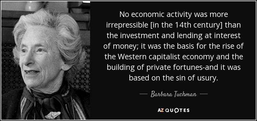 No economic activity was more irrepressible [in the 14th century] than the investment and lending at interest of money; it was the basis for the rise of the Western capitalist economy and the building of private fortunes-and it was based on the sin of usury. - Barbara Tuchman