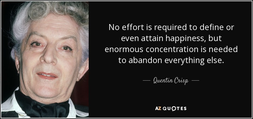No effort is required to define or even attain happiness, but enormous concentration is needed to abandon everything else. - Quentin Crisp