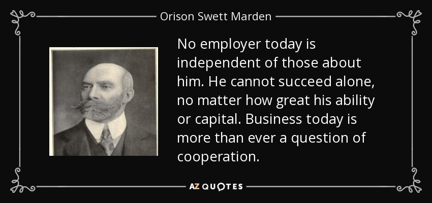 No employer today is independent of those about him. He cannot succeed alone, no matter how great his ability or capital. Business today is more than ever a question of cooperation. - Orison Swett Marden