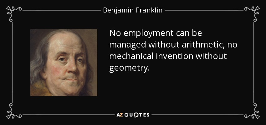 No employment can be managed without arithmetic, no mechanical invention without geometry. - Benjamin Franklin