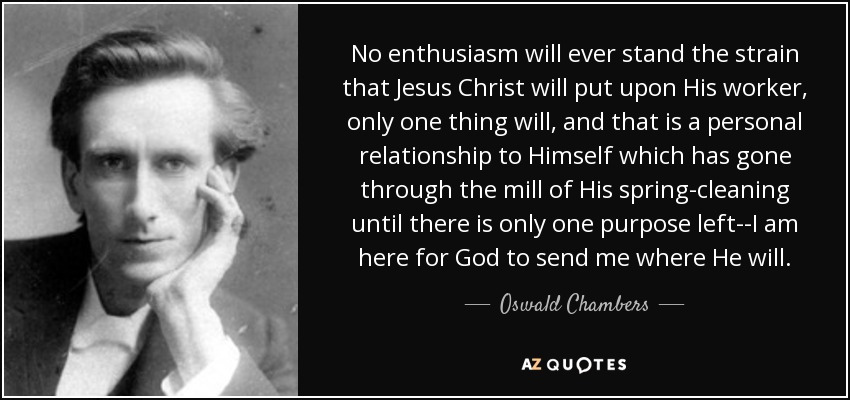 No enthusiasm will ever stand the strain that Jesus Christ will put upon His worker, only one thing will, and that is a personal relationship to Himself which has gone through the mill of His spring-cleaning until there is only one purpose left--I am here for God to send me where He will. - Oswald Chambers