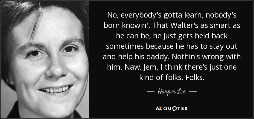 No, everybody's gotta learn, nobody's born knowin'. That Walter's as smart as he can be, he just gets held back sometimes because he has to stay out and help his daddy. Nothin's wrong with him. Naw, Jem, I think there's just one kind of folks. Folks. - Harper Lee
