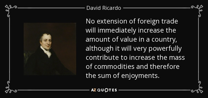 No extension of foreign trade will immediately increase the amount of value in a country, although it will very powerfully contribute to increase the mass of commodities and therefore the sum of enjoyments. - David Ricardo